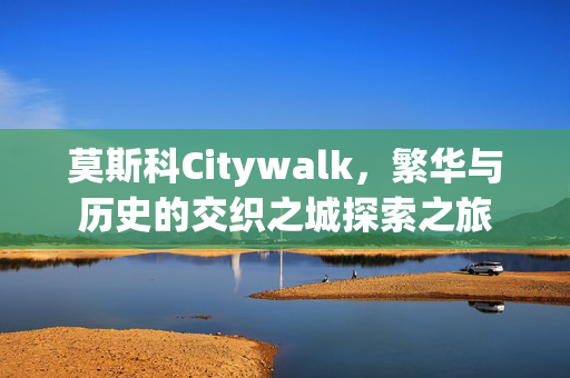 莫斯科Citywalk，繁华与历史的交织之城探索之旅