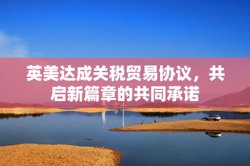 英美达成关税贸易协议，共启新篇章的共同承诺