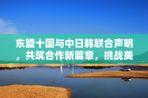 东盟十国与中日韩联合声明，共筑合作新篇章，挑战美国霸权