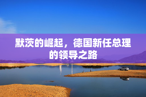 默茨的崛起，德国新任总理的领导之路