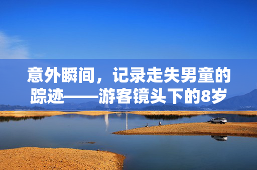 意外瞬间，记录走失男童的踪迹——游客镜头下的8岁男童走失前画面