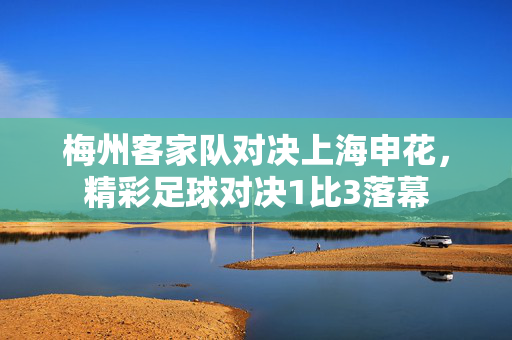 梅州客家队对决上海申花，精彩足球对决1比3落幕