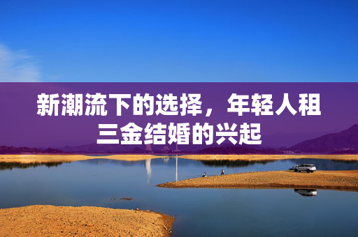 新潮流下的选择，年轻人租三金结婚的兴起