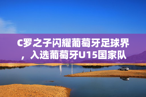 C罗之子闪耀葡萄牙足球界，入选葡萄牙U15国家队