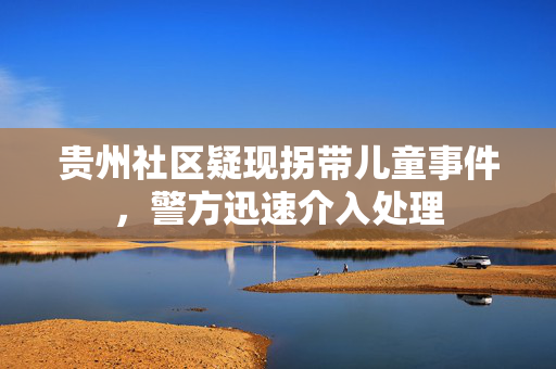 贵州社区疑现拐带儿童事件，警方迅速介入处理