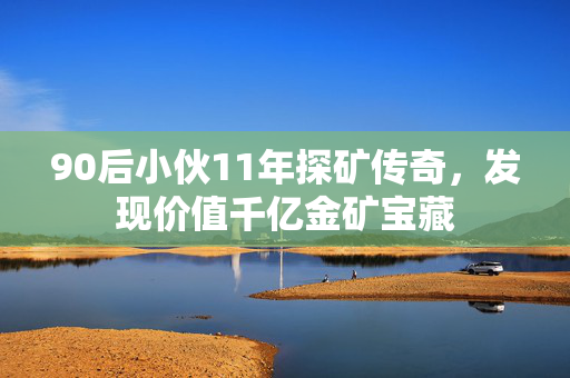 90后小伙11年探矿传奇，发现价值千亿金矿宝藏