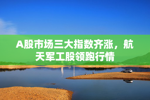 A股市场三大指数齐涨，航天军工股领跑行情