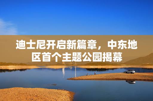 迪士尼开启新篇章，中东地区首个主题公园揭幕