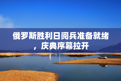 俄罗斯胜利日阅兵准备就绪，庆典序幕拉开