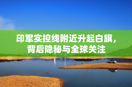 印军实控线附近升起白旗，背后隐秘与全球关注