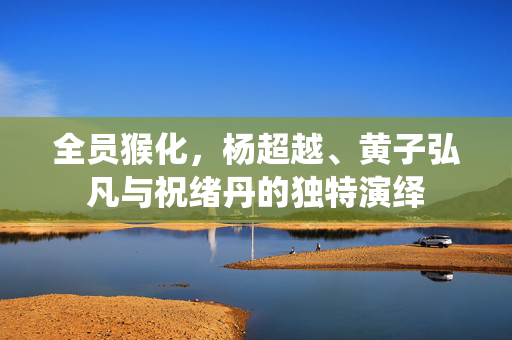 全员猴化，杨超越、黄子弘凡与祝绪丹的独特演绎