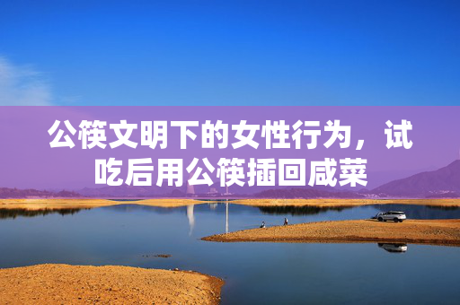 公筷文明下的女性行为，试吃后用公筷插回咸菜