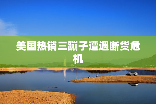 美国热销三蹦子遭遇断货危机