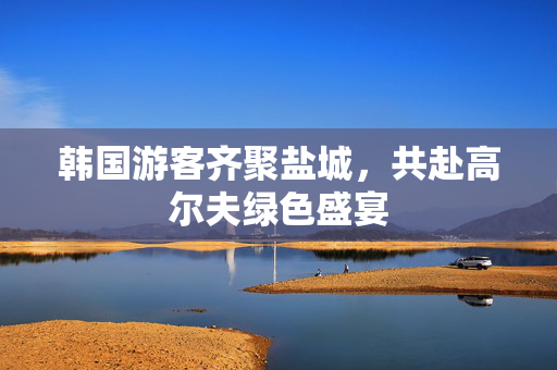 韩国游客齐聚盐城，共赴高尔夫绿色盛宴