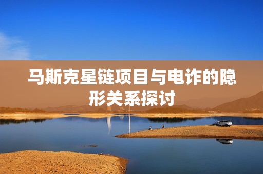 马斯克星链项目与电诈的隐形关系探讨