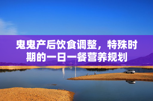 鬼鬼产后饮食调整，特殊时期的一日一餐营养规划