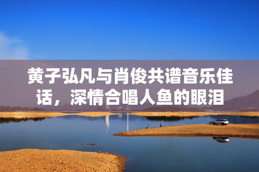 黄子弘凡与肖俊共谱音乐佳话，深情合唱人鱼的眼泪