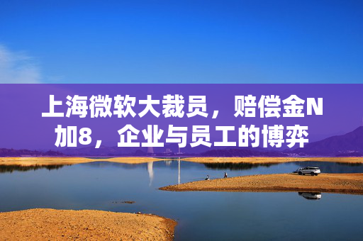 上海微软大裁员，赔偿金N加8，企业与员工的博弈