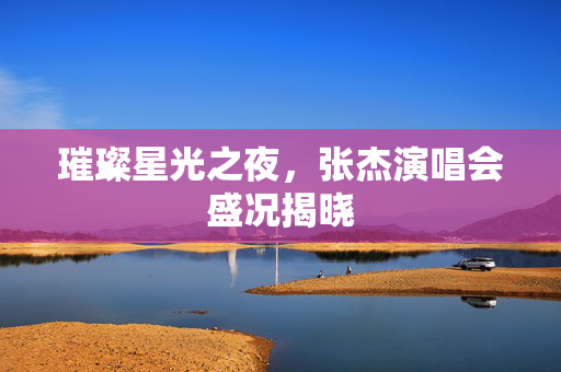 璀璨星光之夜，张杰演唱会盛况揭晓