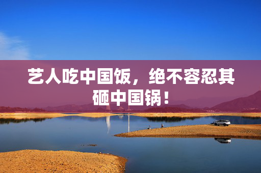 艺人吃中国饭，绝不容忍其砸中国锅！