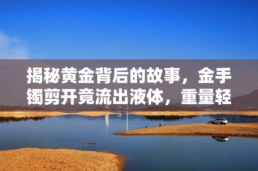 揭秘黄金背后的故事，金手镯剪开竟流出液体，重量轻了近2克