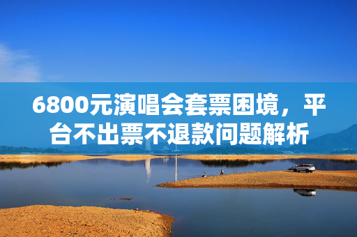 6800元演唱会套票困境，平台不出票不退款问题解析