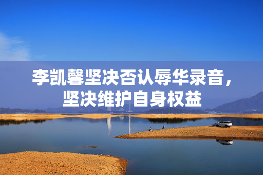李凯馨坚决否认辱华录音，坚决维护自身权益