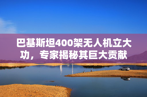 巴基斯坦400架无人机立大功，专家揭秘其巨大贡献