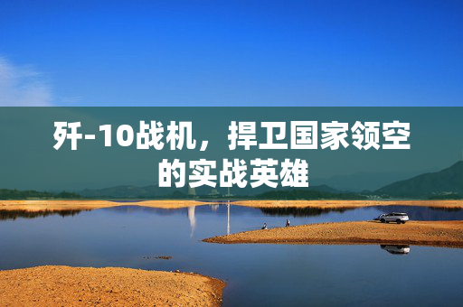 歼-10战机，捍卫国家领空的实战英雄