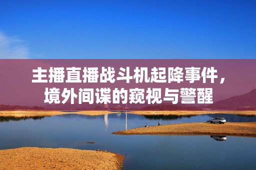 主播直播战斗机起降事件，境外间谍的窥视与警醒