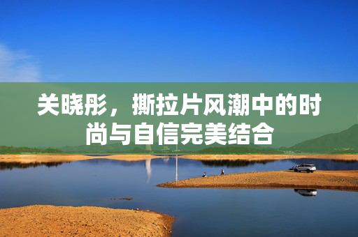 关晓彤，撕拉片风潮中的时尚与自信完美结合