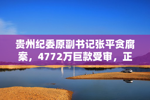 贵州纪委原副书记张平贪腐案，4772万巨款受审，正义的审判与反思