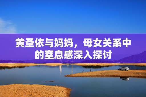 黄圣依与妈妈，母女关系中的窒息感深入探讨