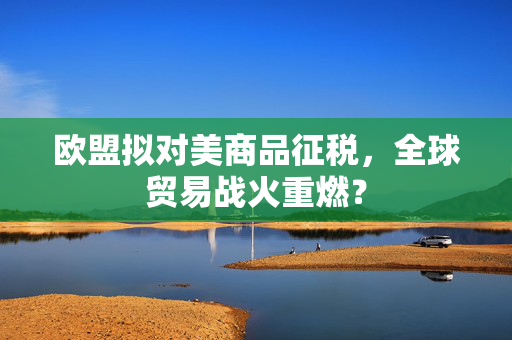 欧盟拟对美商品征税，全球贸易战火重燃？
