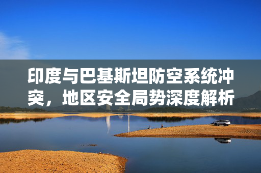 印度与巴基斯坦防空系统冲突，地区安全局势深度解析