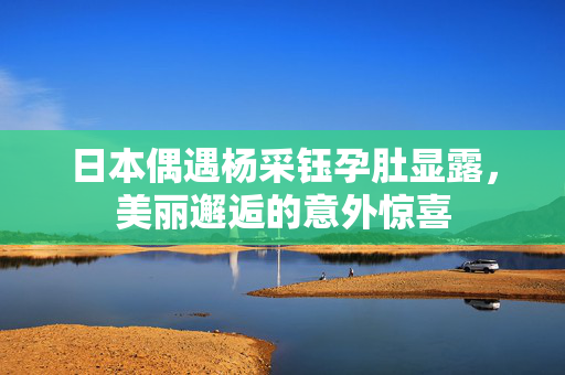 日本偶遇杨采钰孕肚显露，美丽邂逅的意外惊喜