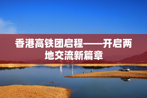香港高铁团启程——开启两地交流新篇章