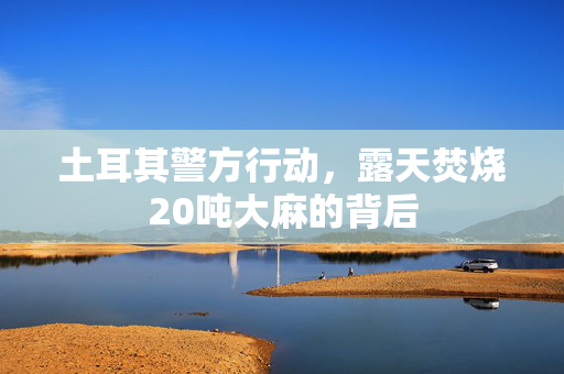 土耳其警方行动，露天焚烧20吨大麻的背后