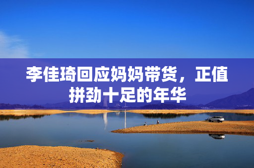 李佳琦回应妈妈带货，正值拼劲十足的年华