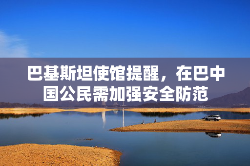 巴基斯坦使馆提醒，在巴中国公民需加强安全防范