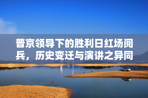 普京领导下的胜利日红场阅兵，历史变迁与演讲之异同