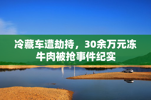 冷藏车遭劫持，30余万元冻牛肉被抢事件纪实