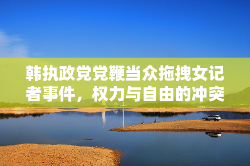 韩执政党党鞭当众拖拽女记者事件，权力与自由的冲突