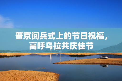 普京阅兵式上的节日祝福，高呼乌拉共庆佳节