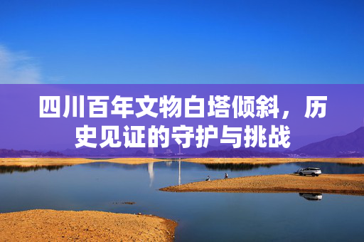 四川百年文物白塔倾斜，历史见证的守护与挑战