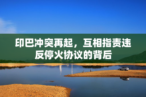 印巴冲突再起，互相指责违反停火协议的背后
