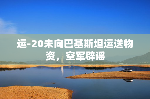 运-20未向巴基斯坦运送物资，空军辟谣
