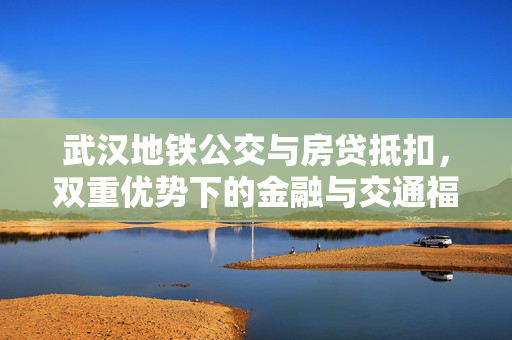 武汉地铁公交与房贷抵扣，双重优势下的金融与交通福利