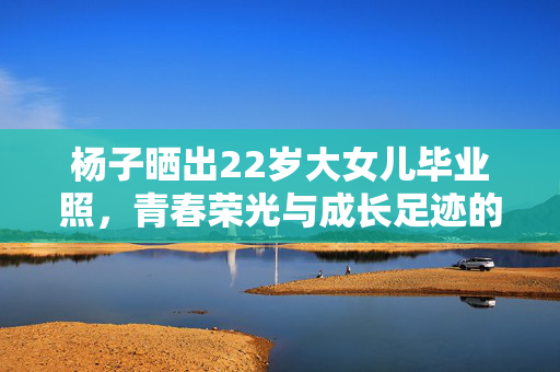 杨子晒出22岁大女儿毕业照，青春荣光与成长足迹的见证