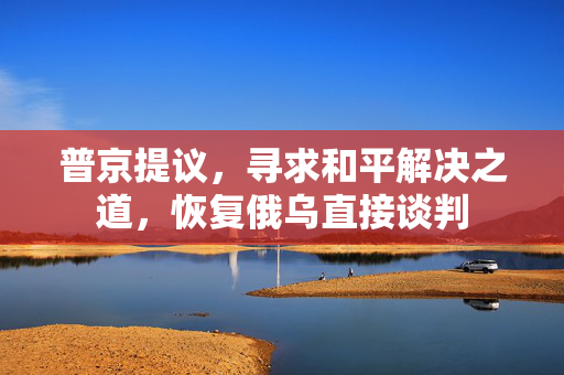 普京提议，寻求和平解决之道，恢复俄乌直接谈判